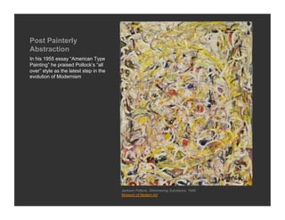 Post Painterly
Abstraction
In his 1955 essay “American Type
Painting” he praised Pollock’s “all
over” style as the latest step in the
evolution of Modernism




                                        Jackson Pollock, Shimmering Substance, 1946
                                        Museum of Modern Art
 
