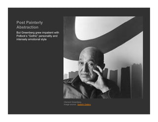 Post Painterly
Abstraction
But Greenberg grew impatient with
Pollock’s “Gothic” personality and
intensely emotional style




                                     Clement Greenberg
                                     Image source: Saatchi Gallery
 