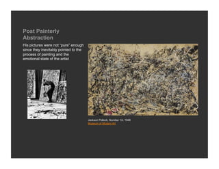 Post Painterly
Abstraction
His pictures were not “pure” enough
since they inevitably pointed to the
process of painting and the
emotional state of the artist




                                       Jackson Pollock, Number 1A, 1948
                                       Museum of Modern Art
 