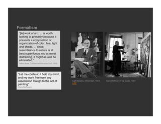 Formalism
 “[A] work of art . . . is worth
 looking at primarily because it
 presents a composition or
 organization of color, line, light
 and shade. . . since
 resemblance to nature is at
 best superfluous and at worst
 distracting, it might as well be
 eliminated.”
 Alfred Barr, Cubism and Abstract Art, 1936




“Let me confess: I hold my mind
and my work free from any
association foreign to the act of             Carl Mydans, Alfred Barr, 1953   Hans Hoffman in his studio, 1957
                                              LIFE
painting”
Hans Hoffmann
 