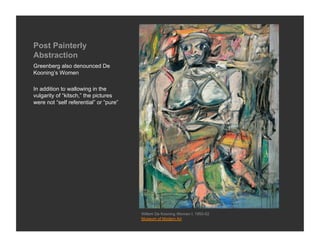 Post Painterly
Abstraction
Greenberg also denounced De
Kooning’s Women

In addition to wallowing in the
vulgarity of “kitsch,” the pictures
were not “self referential” or “pure”




                                        Willem De Kooning Woman I, 1950-52
                                        Museum of Modern Art
 