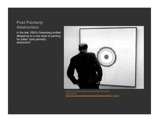 Post Painterly
Abstraction
In the late 1950’s Greenberg shifted
allegiance to a new style of painting
he called “post painterly
abstraction”




                                        Clement Greenberg looking at a painting by Ken Noland
                                        Image source:
                                        https://www.artnet.sk/Magazine/features/kostabi/kostabi9-11-18.asp
 