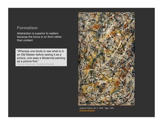 Formalism
Abstraction is superior to realism
because the focus is on form rather
than content


“Whereas one tends to see what is in
an Old Master before seeing it as a
picture, one sees a Modernist painting
as a picture first.”
Clement Greenberg, “Modernist Painting”




                                          Jackson Pollock, No. 3, 1949: Tiger, 1949
                                          Hirshhorn Museum
 
