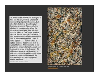 FormalismPollock has managed to
“In these works
free line not only from its function of
representing objects in the world, but
also from its task of describing our
bounding shapes or figures, whether
abstract or representational, on the
surface of the canvas. In a painting
such as “Number One” there is only a
pictorial field so homogenous overall
and devoid both of recognizable objects
and of abstract shapes that I want to
call it ‘optical’ . . . . Pollock’s field is
optical because it addresses itself to
eyesight alone. The materiality of his
pigment is rendered sheerly visual, and
the result is a new kind of space – if it
still makes sense to call it space – in
which conditions of seeing prevail rather
than one in which objects exist, flat
shapes are juxtaposed or physical
events transpire.”
Michael Fried, “Jackson Pollock”



                                               Jackson Pollock, No. 3, 1949: Tiger, 1949
                                               Hirshhorn Museum
 