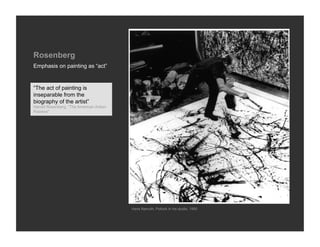 Rosenberg
Emphasis on painting as “act”


“The act of painting is
inseparable from the
biography of the artist”
Harold Rosenberg, “The American Action
Painters”




                                         Hans Namuth, Pollock in his studio, 1950
 