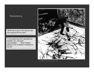 Rosenberg




“What was to go on the canvas was
not a picture but an event.”
Harold Rosenberg, “The American Action Painters”



“In this gesturing with materials the
esthetic, too, has been
subordinated . . . . What matters
always is the revelation contained in
the act.”
Harold Rosenberg, “The American Action Painters”




                                                   Hans Namuth, Pollock in his studio, 1950
 