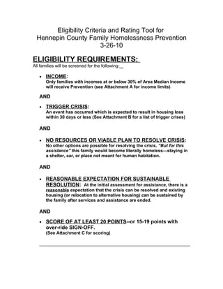 Eligibility Criteria and Rating Tool for
  Hennepin County Family Homelessness Prevention
                         3-26-10

ELIGIBILITY REQUIREMENTS:
All families will be screened for the following:

   •   INCOME:
       Only families with incomes at or below 30% of Area Median Income
       will receive Prevention (see Attachment A for income limits)

   AND
   •   TRIGGER CRISIS:
       An event has occurred which is expected to result in housing loss
       within 30 days or less (See Attachment B for a list of trigger crises)

   AND

   •   NO RESOURCES OR VIABLE PLAN TO RESOLVE CRISIS:
       No other options are possible for resolving the crisis. “But for this
       assistance” this family would become literally homeless—staying in
       a shelter, car, or place not meant for human habitation.

   AND

   •   REASONABLE EXPECTATION FOR SUSTAINABLE
       RESOLUTION: At the initial assessment for assistance, there is a
       reasonable expectation that the crisis can be resolved and existing
       housing (or relocation to alternative housing) can be sustained by
       the family after services and assistance are ended.

   AND
   •   SCORE OF AT LEAST 20 POINTS--or 15-19 points with
       over-ride SIGN-OFF.
       (See Attachment C for scoring)
 