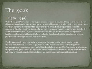 (1920 - 1940)
With the Great Depression of the 1930s, unemployment increased. One positive outcome of
this event was that the government spent considerable money on job creation programs, many
of which were instrumental in the development of recreation and parks facilities and
programs. Another significant event during this time period was the establishment of the U.S.
Fair Labour Standards Act, which set out the five-day, 40-hour workweek. This piece of
legislation ultimately influenced labour codes in Canada and set the stage for our present
practice of balancing work and non-work time.
Finally, community and provincial government involvement in recreation increased
dramatically between 1920 and 1940. Service clubs became involved in the Playground
Movement, and constructed many neighbourhood playgrounds. The first major involvement
by a provincial government in the area of recreation also occurred with the British Columbia
Ministry of Education establishing classes for recreational and physical education.
 