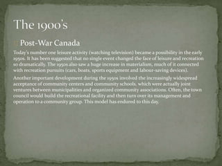 Post-War Canada
Today’s number one leisure activity (watching television) became a possibility in the early
1950s. It has been suggested that no single event changed the face of leisure and recreation
so dramatically. The 1950s also saw a huge increase in materialism, much of it connected
with recreation pursuits (cars, boats, sports equipment and labour-saving devices).
Another important development during the 1950s involved the increasingly widespread
acceptance of community centers and community schools, which were actually joint
ventures between municipalities and organized community associations. Often, the town
council would build the recreational facility and then turn over its management and
operation to a community group. This model has endured to this day.
 