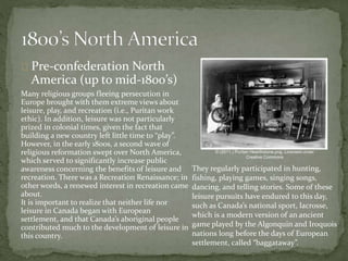 Pre-confederation North
America (up to mid-1800’s)
Many religious groups fleeing persecution in
Europe brought with them extreme views about
leisure, play, and recreation (i.e., Puritan work
ethic). In addition, leisure was not particularly
prized in colonial times, given the fact that
building a new country left little time to “play”.
However, in the early 1800s, a second wave of
religious reformation swept over North America,
which served to significantly increase public
awareness concerning the benefits of leisure and
recreation. There was a Recreation Renaissance; in
other words, a renewed interest in recreation came
about.
It is important to realize that neither life nor
leisure in Canada began with European
settlement, and that Canada’s aboriginal people
contributed much to the development of leisure in
this country.
© (2011.) Puritan Hearthstone.png. Licensed under
Creative Commons
They regularly participated in hunting,
fishing, playing games, singing songs,
dancing, and telling stories. Some of these
leisure pursuits have endured to this day,
such as Canada’s national sport, lacrosse,
which is a modern version of an ancient
game played by the Algonquin and Iroquois
nations long before the days of European
settlement, called “baggataway”.
 