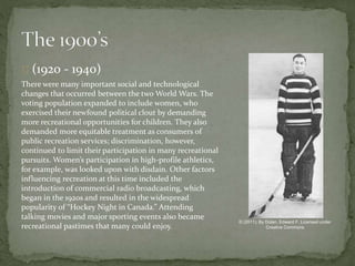 (1920 - 1940)
There were many important social and technological
changes that occurred between the two World Wars. The
voting population expanded to include women, who
exercised their newfound political clout by demanding
more recreational opportunities for children. They also
demanded more equitable treatment as consumers of
public recreation services; discrimination, however,
continued to limit their participation in many recreational
pursuits. Women’s participation in high-profile athletics,
for example, was looked upon with disdain. Other factors
influencing recreation at this time included the
introduction of commercial radio broadcasting, which
began in the 1920s and resulted in the widespread
popularity of “Hockey Night in Canada.” Attending
talking movies and major sporting events also became
recreational pastimes that many could enjoy.
© (2011). By Dolan, Edward F. Licensed under
Creative Commons
 