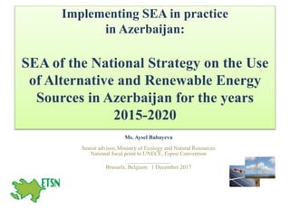 Implementing SEA in practice
in Azerbaijan:
SEA of the National Strategy on the Use
of Alternative and Renewable Energy
Sources in Azerbaijan for the years
2015-2020
Ms. Aysel Babayeva
Senior advisor, Ministry of Ecology and Natural Resources
National focal point to UNECE, Espoo Convention
_______________
Brussels, Belgium. 1 December 2017
 