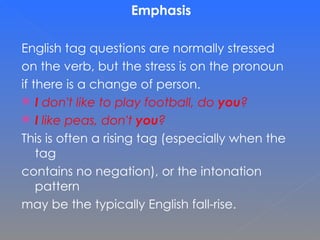 Emphasis English tag questions are normally stressed on the verb, but the stress is on the pronoun  if there is a change of person. I  don't like to play football, do  you ? I  like peas, don't  you ? This is often a rising tag (especially when the tag  contains no negation), or the intonation pattern  may be the typically English fall-rise.  