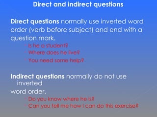 Direct and indirect questions   Direct questions  normally use inverted word  order (verb before subject) and end with a  question mark.  Is he a student?  Where does he live? You need some help?   Indirect questions  normally do not use inverted  word order.  Do you know where he is? Can you tell me how I can do this exercise? 