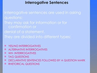 Interrogative Sentences Interrogative sentences are used in asking  questions:  They may ask for information or for confirmation or  denial of a statement.  They are divided into different types: YES/NO INTERROGATIVES ALTERNATIVE INTERROGATIVES WH - INTERROGATIVES TAG QUESTIONS DECLARATIVE SENTENCES FOLLOWED BY A QUESTION MARK RHETORICAL QUESTIONS   