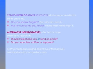 YES/NO INTERROGATIVES   SENTENCES  elicit a response which is  either  yes  or  no .  Do you speak English?  Yes I do/ No I don’t. Has he contacted you lately?  Yes he has/ No he hasn´t. ALTERNATIVE INTERROGATIVES  offer two or more  alternative responses:  Should I telephone you  or  send an email? Do you want tea, coffee,  o r  espresso?  Yes/no  interrogatives and alternative interrogatives  are introduced by an auxiliary verb.  