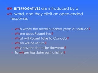 WH - INTERROGATIVES  are introduced by a  wh -  word, and they elicit an open-ended response:  Wh o wrote the novel hundred years of solitude ? Wh ere does Robert live ? Wh at will Robert take to Canada ? Wh en will he return ? Wh y haven't the tulips flowered ? To  wh om has John sent a letter ? 