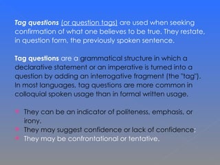 Tag questions   (or question tags)  are used when seeking  confirmation of what one believes to be true. They restate,  in question form, the previously spoken sentence. Tag questions  are a  grammatical structure in which a  declarative statement or an imperative is turned into a  question by adding an interrogative fragment (the &quot;tag&quot;). In most languages, tag questions are more common in  colloquial spoken usage than in formal written usage.  They can be an indicator of politeness, emphasis, or  irony.  They may suggest confidence or lack of confidence ;  They may be confrontational or tentative.  
