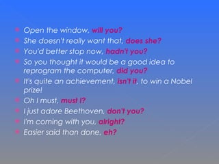Open the window,  will you? She doesn't really want that,  does she? You'd better stop now,  hadn't you? So you thought it would be a good idea to reprogram the computer,  did you? It's quite an achievement,  isn't it , to win a Nobel prize! Oh I must,  must I? I just adore Beethoven,  don't you? I'm coming with you,  alright? Easier said than done,  eh? 