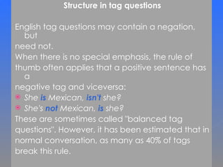 Structure in tag questions English tag questions may contain a negation, but  need not.  When there is no special emphasis, the rule of  thumb often applies that a positive sentence has a  negative tag and viceversa: She  is  Mexican,  isn't   she? She's  not  Mexican,  is  she? These are sometimes called &quot;balanced tag  questions&quot;. However, it has been estimated that in  normal conversation, as many as 40% of tags  break this rule.  