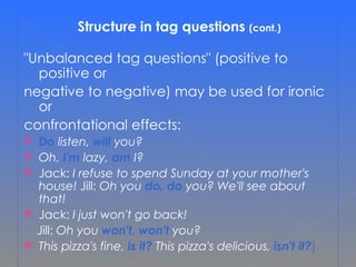 Structure in tag questions  (cont.) &quot;Unbalanced tag questions&quot; (positive to positive or  negative to negative) may be used for ironic or  confrontational effects: Do  listen,  will   you? Oh,  I'm  lazy,  am  I? Jack:  I refuse to spend Sunday at your mother's house!  Jill:  Oh you  do, do  you? We'll see about that! Jack:  I just won't go back!   Jill:  Oh you  won't, won't  you? This pizza's fine,  is it?   This pizza's delicious,  isn't it? ) 