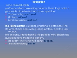 Intonation Since normal English  yes/no questions have rising patterns, these tags make a  grammatical statement into a real question: You're coming,  aren't you? Do listen,  will you? Let's have a beer,  shall we? The falling pattern  is used to underline a statement. The  statement itself ends with a falling pattern, and the tag sounds  like an echo, strengthening the pattern.  Most English tag  questions have this falling pattern. He doesn't know what he's doing,  does he? This is really boring,  isn't it? 