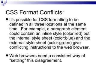 CSS Format Conflicts: It's possible for CSS formatting to be defined in all three locations at the same time.  For example, a paragraph element could contain an inline style (color:red) but the internal style sheet (color:blue) and the external style sheet (color:green) give conflicting instructions to the web browser. Web browsers need a consistent way of "settling" this disagreement. 