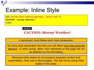 Example: Inline Style <h2  style="font-family:georgia; color:red;" > CAUTION: Stormy Weather! </h2> An inline style declaration like this one will affect  only that particular element .  In other words, other <h2> elements on the page will not be affected by this formatting. A semicolon must follow each style declaration. Because inline styles do not properly separate content and presentation, their use is discouraged.  We will not be using inline styles in this class. PREVIEW: 