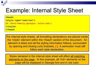 Example: Internal Style Sheet <head> <style type="text/css"> h2 {font-family:georgia; color:red;} </style> </head> Styles declared in the internal style sheet will affect  all matching elements on the page .  In this example, all <h2> elements on the page will be displayed in Georgia font and in red color. For internal style sheets, all formatting declarations are placed inside the <style> element within the <head> section of the document.  An element is listed and all the styling information follows, surrounded by opening and closing curly brackets,  { } . A semicolon must still follow each style declaration. 