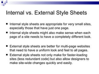 Internal vs. External Style Sheets Internal style sheets are appropriate for very small sites, especially those that have just one page. Internal style sheets might also make sense when each page of a site needs to have a completely different look. External style sheets are better for multi-page websites that need to have a uniform look and feel to all pages. External style sheets not only make for faster-loading sites (less redundant code) but also allow designers to make site-wide changes quickly and easily. 
