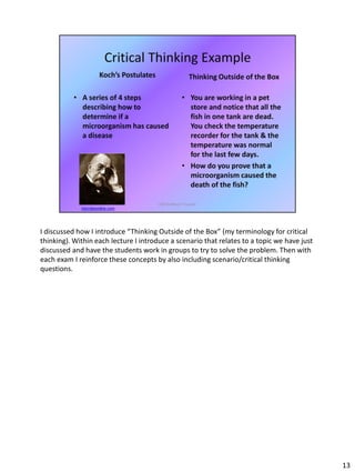 I discussed how I introduce “Thinking Outside of the Box” (my terminology for critical
thinking). Within each lecture I introduce a scenario that relates to a topic we have just
discussed and have the students work in groups to try to solve the problem. Then with
each exam I reinforce these concepts by also including scenario/critical thinking
questions.
13
 