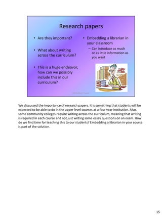 We discussed the importance of research papers. It is something that students will be
expected to be able to do in the upper level courses at a four year institution. Also,
some community colleges require writing across the curriculum, meaning that writing
is required in each course and not just writing some essay questions on an exam. How
do we find time for teaching this to our students? Embedding a librarian in your course
is part of the solution.
15
 