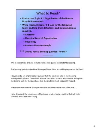 This is an example of a pre-lecture outline that guides the student’s reading.
The burning question was How do we get/force them to read in preparation for class?
I developed a set of pre-lecture quizzes that the students take in the learning
management system. The quizzes are due two hours prior to lecture time. That gives
me time to look for the questions that the students most frequently missed.
These questions are the first questions that I address at the start of lecture.
I also discussed the importance of having an in-class lecture outline that will help
students with their note taking.
6
 