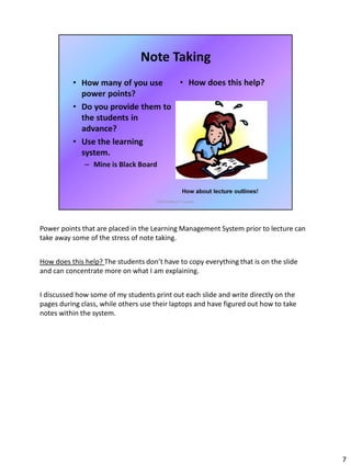 Power points that are placed in the Learning Management System prior to lecture can
take away some of the stress of note taking.
How does this help? The students don’t have to copy everything that is on the slide
and can concentrate more on what I am explaining.
I discussed how some of my students print out each slide and write directly on the
pages during class, while others use their laptops and have figured out how to take
notes within the system.
7
 