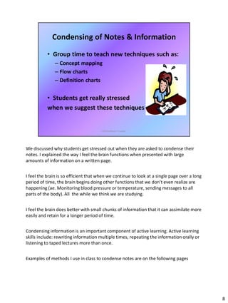 We discussed why students get stressed out when they are asked to condense their
notes. I explained the way I feel the brain functions when presented with large
amounts of information on a written page.
I feel the brain is so efficient that when we continue to look at a single page over a long
period of time, the brain begins doing other functions that we don’t even realize are
happening (ae. Monitoring blood pressure or temperature, sending messages to all
parts of the body). All the while we think we are studying.
I feel the brain does better with small chunks of information that it can assimilate more
easily and retain for a longer period of time.
Condensing information is an important component of active learning. Active learning
skills include: rewriting information multiple times, repeating the information orally or
listening to taped lectures more than once.
Examples of methods I use in class to condense notes are on the following pages
8
 
