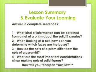 Lesson Summary
& Evaluate Your Learning
Answer in complete sentences:
1 – What kind of information can be obtained
from a net of a prism about the solid it creates?
2 – When looking at a net, how can you
determine which faces are the bases?
3 – How do the nets of a prism differ from the
nets of a pyramid?
4 – What are the most important considerations
when making nets of solid figures?
How will you “Sharpen Your Saw”?
 