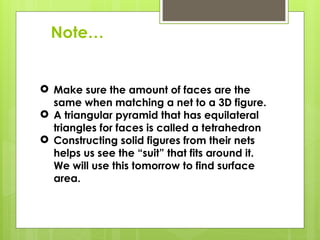 Note…
 Make sure the amount of faces are the
same when matching a net to a 3D figure.
 A triangular pyramid that has equilateral
triangles for faces is called a tetrahedron
 Constructing solid figures from their nets
helps us see the “suit” that fits around it.
We will use this tomorrow to find surface
area.
 