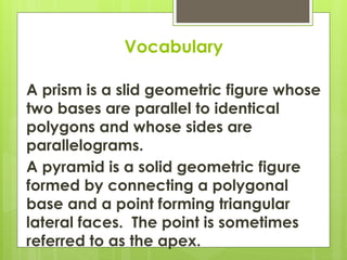 Vocabulary
A prism is a slid geometric figure whose
two bases are parallel to identical
polygons and whose sides are
parallelograms.
A pyramid is a solid geometric figure
formed by connecting a polygonal
base and a point forming triangular
lateral faces. The point is sometimes
referred to as the apex.
 