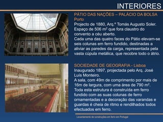 INTERIORES
PÁTIO DAS NAÇÕES – PALÁCIO DA BOLSA
Porto
Projecto de 1880, Arq.º Tomás Augusto Soler.
Espaço de 506 m2 que fora claustro do
convento a céu aberto.
Cada uma das quatro faces do Pátio elevam-se
seis colunas em ferro fundido, destinadas a
aliviar as paredes da carga, representada pela
vasta cúpula metálica, que recobre todo o átrio.

SOCIEDADE DE GEOGRAFIA - Lisboa
Inaugurado 1897, projectada pelo Arq. José
Luís Monteiro.
A sala, com 49m de comprimento por mais de
16m de largura, com uma área de 790 m2.
Toda esta estrutura é construída em ferro
fundido com as suas colunas de ferro
ornamentadas e a decoração das varandas e
guardas é cheia de ritmo e rendilhados todos
efectuados em ferro.
 Levantamento de construções em ferro em Portugal
 