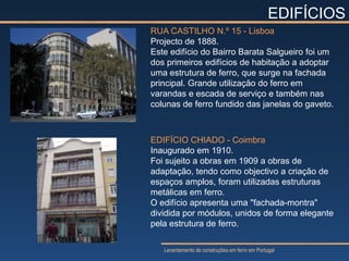 EDIFÍCIOS
RUA CASTILHO N.º 15 - Lisboa
Projecto de 1888.
Este edifício do Bairro Barata Salgueiro foi um
dos primeiros edifícios de habitação a adoptar
uma estrutura de ferro, que surge na fachada
principal. Grande utilização do ferro em
varandas e escada de serviço e também nas
colunas de ferro fundido das janelas do gaveto.



EDIFÍCIO CHIADO - Coimbra
Inaugurado em 1910.
Foi sujeito a obras em 1909 a obras de
adaptação, tendo como objectivo a criação de
espaços amplos, foram utilizadas estruturas
metálicas em ferro.
O edifício apresenta uma "fachada-montra"
dividida por módulos, unidos de forma elegante
pela estrutura de ferro.

   Levantamento de construções em ferro em Portugal
 