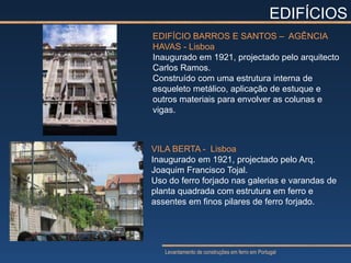 EDIFÍCIOS
EDIFÍCIO BARROS E SANTOS – AGÊNCIA
HAVAS - Lisboa
Inaugurado em 1921, projectado pelo arquitecto
Carlos Ramos.
Construído com uma estrutura interna de
esqueleto metálico, aplicação de estuque e
outros materiais para envolver as colunas e
vigas.



VILA BERTA - Lisboa
Inaugurado em 1921, projectado pelo Arq.
Joaquim Francisco Tojal.
Uso do ferro forjado nas galerias e varandas de
planta quadrada com estrutura em ferro e
assentes em finos pilares de ferro forjado.




   Levantamento de construções em ferro em Portugal
 