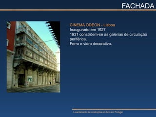FACHADA

CINEMA ODEON - Lisboa
Inaugurado em 1927
1931 constrõem-se as galerias de circulação
periférica.
Ferro e vidro decorativo.




  Levantamento de construções em ferro em Portugal
 