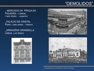 “DEMOLIDOS”
_ MERCADO DA PRAÇA DA
FIGUEIRA – Lisboa;
( lado direito - superior)

_PALÁCIO DE CRISTAL
Porto; ( lado direito - inferior)

_ARMAZÉNS GRANDELLA
Lisboa. ( em Baixo)




                                    Levantamento de construções em ferro em Portugal
 