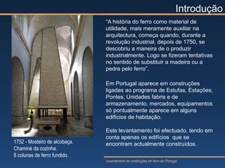 Introdução
                               “A história do ferro como material de
                               utilidade, mais meramente auxiliar na
                               arquitectura, começa quando, durante a
                               revolução industrial, depois de 1750, se
                               descobriu a maneira de o produzir
                               industrialmente. Logo se fizeram tentativas
                               no sentido de substituir a madeira ou a
                               pedra pelo ferro”.

                               Em Portugal aparece em construções
                               ligadas ao programa de Estufas, Estações,
                               Pontes, Unidades fabris e de
                               armazenamento, mercados, equipamentos
                               só pontualmente aparece em alguns
                               edifícios de habitação.

                               Este levantamento foi efectuado, tendo em
                               conta apenas os edifícios que se
1752 - Mosteiro de alcobaça.   encontram actualmente construídos.
Chaminé da cozinha.
8 colunas de ferro fundido.
                               Levantamento de construções em ferro em Portugal
 