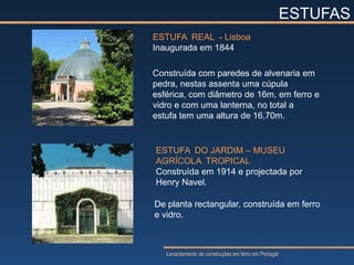 ESTUFAS
ESTUFA REAL - Lisboa
Inaugurada em 1844

Construída com paredes de alvenaria em
pedra, nestas assenta uma cúpula
esférica, com diâmetro de 16m, em ferro e
vidro e com uma lanterna, no total a
estufa tem uma altura de 16,70m.


ESTUFA DO JARDIM – MUSEU
AGRÍCOLA TROPICAL
Construída em 1914 e projectada por
Henry Navel.

De planta rectangular, construída em ferro
e vidro.



   Levantamento de construções em ferro em Portugal
 