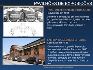 PAVILHÕES DE EXPOSIÇÕES
         PAVILHÃO DE EXPOSIÇÕES DA AJUDA
         Inaugurada em 1884
       O edifício é constituído por três pavilhões
       de cúpulas hemisféricas, ligadas por duas
       galerias curvilíneas, com uma
       envergadura de 80m, tudo em ferro e
       vidro.




        FÁBRICA DA TABAQUEIRA - Lisboa
        Construído em 1888
         Construído para a grande Exposição
         Nacional de indústrias Fabris em 1888.
         O edifício caracteriza-se pela utilização
         materiais, como, o ferro, o tijolo vermelho
         e o vidro. Estrutura em ferro fundido.
         Corpo da entrada, revestida a chapa de
         ferro.
   Levantamento de construções em ferro em Portugal -
 