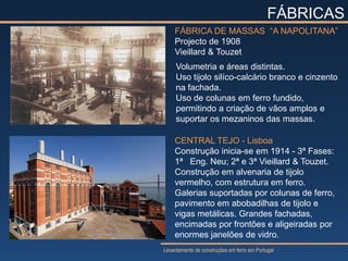 FÁBRICAS
    FÁBRICA DE MASSAS “A NAPOLITANA”
    Projecto de 1908
    Vieillard & Touzet
     Volumetria e áreas distintas.
     Uso tijolo silíco-calcário branco e cinzento
     na fachada.
     Uso de colunas em ferro fundido,
     permitindo a criação de vãos amplos e
     suportar os mezaninos das massas.

    CENTRAL TEJO - Lisboa
    Construção inicia-se em 1914 - 3ª Fases:
    1ª Eng. Neu; 2ª e 3ª Vieillard & Touzet.
    Construção em alvenaria de tijolo
    vermelho, com estrutura em ferro.
    Galerias suportadas por colunas de ferro,
    pavimento em abobadilhas de tijolo e
    vigas metálicas. Grandes fachadas,
    encimadas por frontões e aligeiradas por
    enormes janelões de vidro.
Levantamento de construções em ferro em Portugal
 