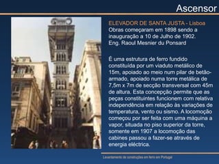 Ascensor
   ELEVADOR DE SANTA JUSTA - Lisboa
   Obras começaram em 1898 sendo a
   inauguração a 10 de Julho de 1902.
   Eng. Raoul Mesnier du Ponsard

   É uma estrutura de ferro fundido
   constituída por um viaduto metálico de
   15m, apoiado ao meio num pilar de betão-
   armado, apoiado numa torre metálica de
   7,5m x 7m de secção transversal com 45m
   de altura. Esta concepção permite que as
   peças constituintes funcionem com relativa
   independência em relação às variações de
   temperatura, vento ou sismo. A locomoção
   começou por ser feita com uma máquina a
   vapor, situada no piso superior da torre,
   somente em 1907 a locomoção das
   cabines passou a fazer-se através de
   energia eléctrica.

Levantamento de construções em ferro em Portugal
 