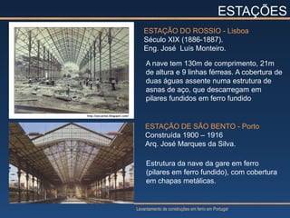 ESTAÇÕES
   ESTAÇÃO DO ROSSIO - Lisboa
   Século XIX (1886-1887).
   Eng. José Luís Monteiro.

    A nave tem 130m de comprimento, 21m
    de altura e 9 linhas férreas. A cobertura de
    duas águas assente numa estrutura de
    asnas de aço, que descarregam em
    pilares fundidos em ferro fundido


    ESTAÇÃO DE SÃO BENTO - Porto
    Construída 1900 – 1916
    Arq. José Marques da Silva.

     Estrutura da nave da gare em ferro
     (pilares em ferro fundido), com cobertura
     em chapas metálicas.


Levantamento de construções em ferro em Portugal
 