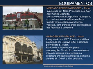 EQUIPAMENTOS
    MERCADO FERREIRA BORGES - Porto
    Inaugurada em 1865. Projectado pelo Arq.º
    João Carlos Machado.
    Mercado de planta longitudinal rectangular,
    com estrutura e superfícies em ferro
    fundido ornamentados com formas
    vegetais, com grandes áreas envidraçadas
    nas fachadas e cobertura.


   GARAGEM AUTO-PALACE - Lisboa
   Inauguração em 1907. Estrutura metálica
   projectada por Gustavo Eiffel e assinado
   por Vieillard & Touzet.
   Edifício de dois pisos, em planta
   quadrangular. Construído numa estrutura
   mista de paredes em alvenaria e a
   cobertura em estrutura metálica, com uma
   área de 971,76 m2 e 17m de altura.


Levantamento de construções em ferro em Portugal
 